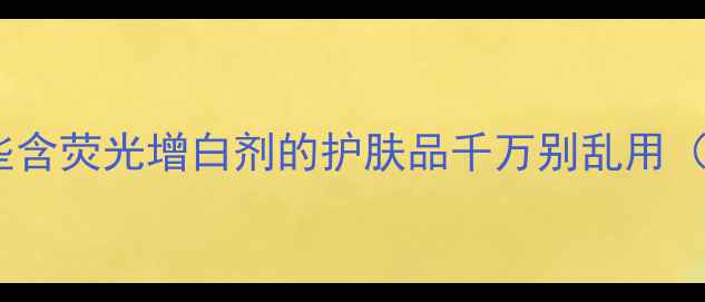 图片 护肤圈隐藏的荧光刺客！这些含荧光增白剂的护肤品千万别乱用（附避雷清单+安心成分指南）