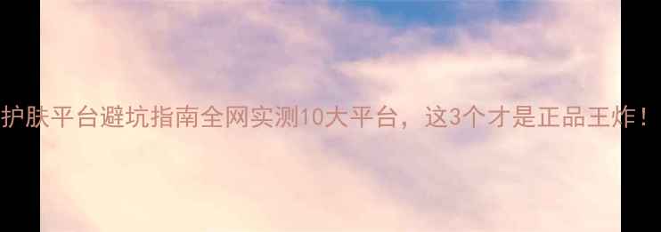 图片 护肤平台避坑指南全网实测10大平台，这3个才是正品王炸！