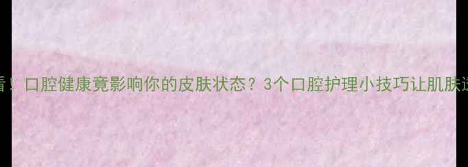 图片 护肤必看！口腔健康竟影响你的皮肤状态？3个口腔护理小技巧让肌肤透亮发光