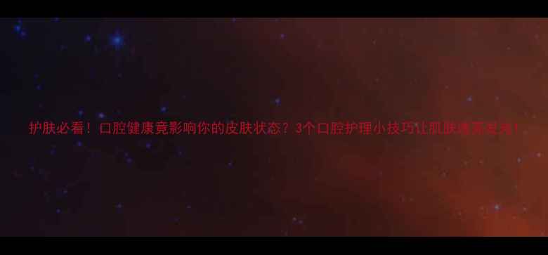 图片 护肤必看！口腔健康竟影响你的皮肤状态？3个口腔护理小技巧让肌肤透亮发光1