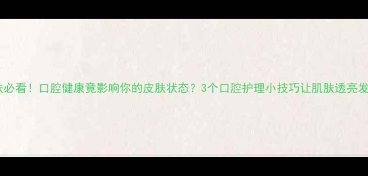 图片 护肤必看！口腔健康竟影响你的皮肤状态？3个口腔护理小技巧让肌肤透亮发光2