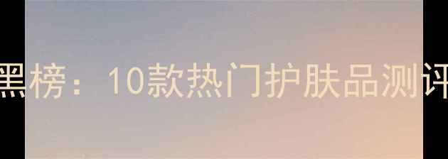 图片 护肤成分红黑榜：10款热门护肤品测评与避坑指南