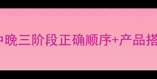 图片 护肤步骤黄金时间表：早中晚三阶段正确顺序+产品搭配（附敏感肌调整指南）1