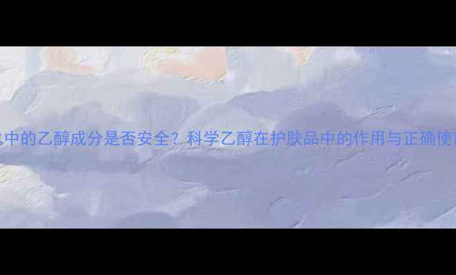 图片 护肤水中的乙醇成分是否安全？科学乙醇在护肤品中的作用与正确使用指南