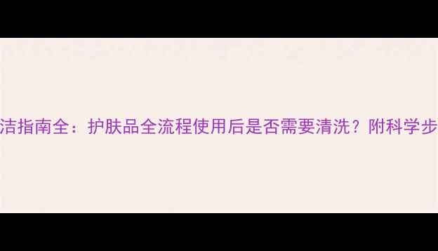 图片 护肤顺序与清洁指南全：护肤品全流程使用后是否需要清洗？附科学步骤与避坑指南