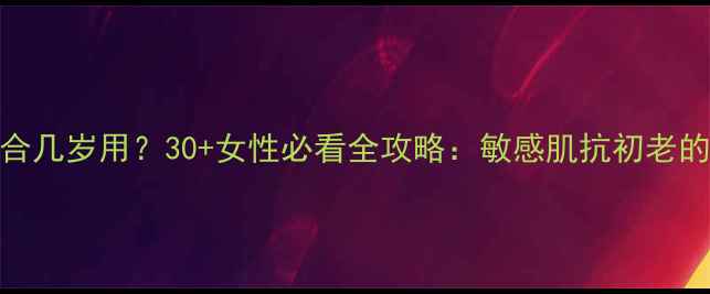 图片 拉微护肤品适合几岁用？30+女性必看全攻略：敏感肌抗初老的正确打开方式