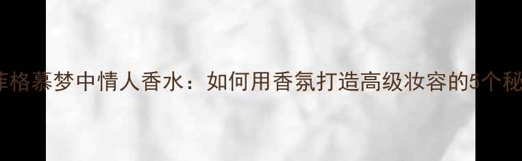 图片 拉菲格慕梦中情人香水：如何用香氛打造高级妆容的5个秘诀2