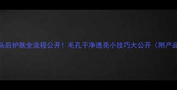 图片 挤完黑头后护肤全流程公开！毛孔干净透亮小技巧大公开（附产品清单）