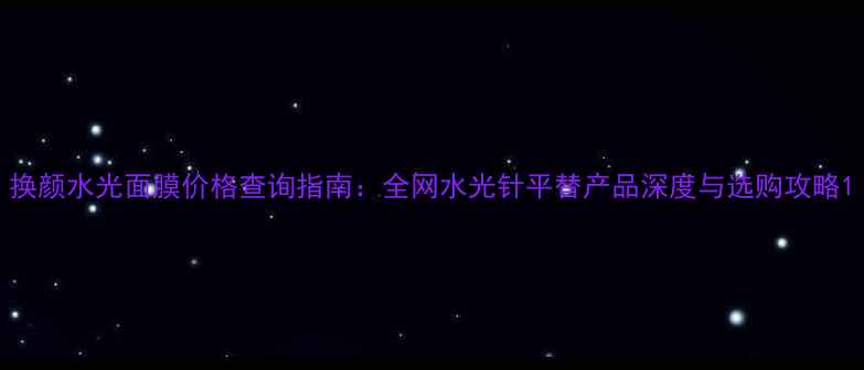 图片 换颜水光面膜价格查询指南：全网水光针平替产品深度与选购攻略1