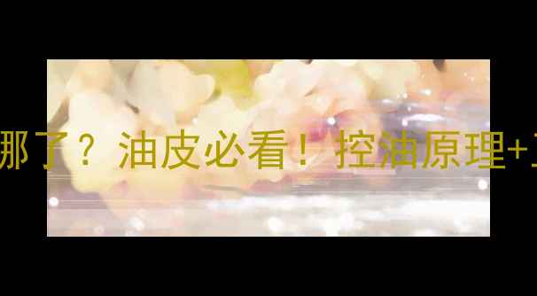 图片 控油护肤品里的油去哪了？油皮必看！控油原理+正确用法+避雷指南全