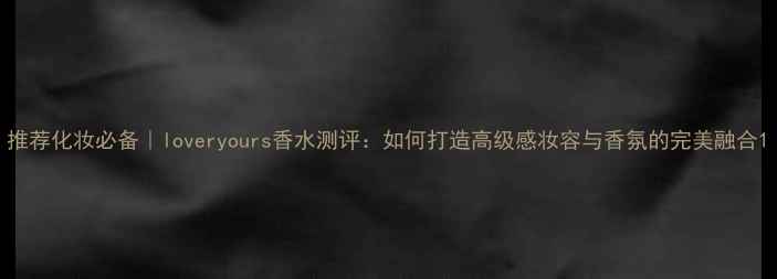 图片 推荐化妆必备｜loveryours香水测评：如何打造高级感妆容与香氛的完美融合1