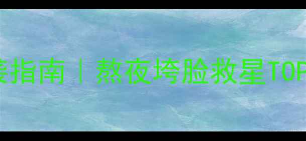 图片 提亮王者黄黑皮逆袭指南｜熬夜垮脸救星TOP10+成分党避雷清单