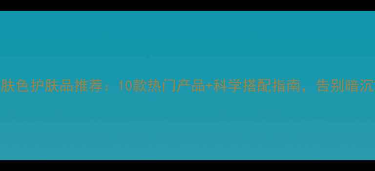 图片 提亮肤色护肤品推荐：10款热门产品+科学搭配指南，告别暗沉黄气