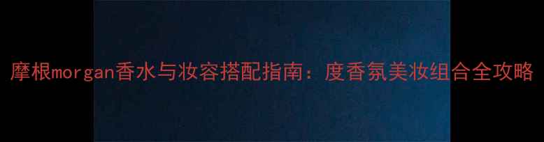 图片 摩根morgan香水与妆容搭配指南：度香氛美妆组合全攻略
