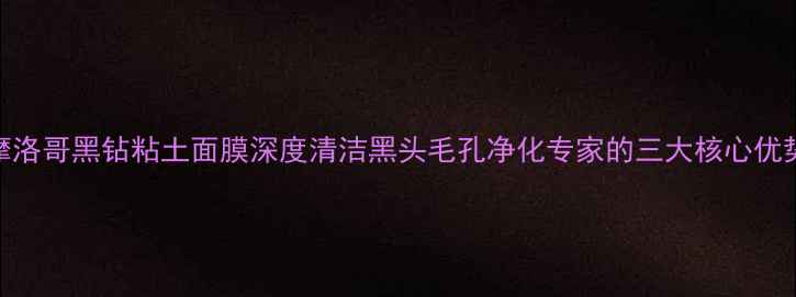 图片 摩洛哥黑钻粘土面膜深度清洁黑头毛孔净化专家的三大核心优势