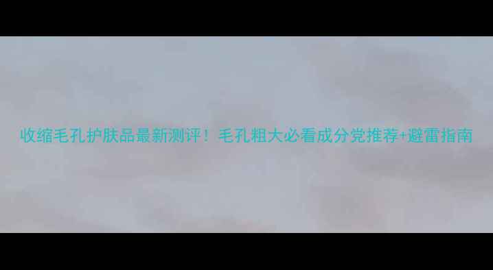 图片 收缩毛孔护肤品最新测评！毛孔粗大必看成分党推荐+避雷指南