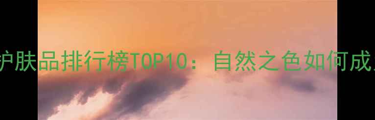 图片 敏感肌友好国货护肤品排行榜TOP10：自然之色如何成为护肤界黑马？2
