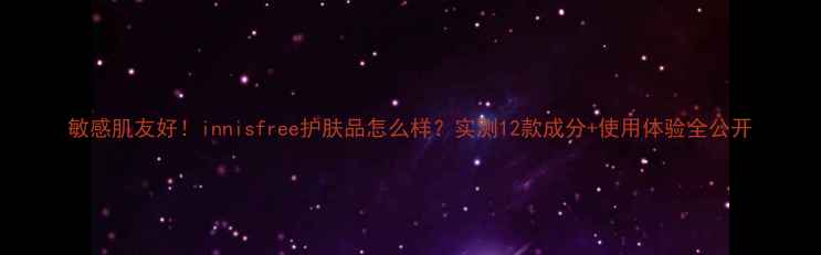 图片 敏感肌友好！innisfree护肤品怎么样？实测12款成分+使用体验全公开