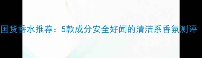图片 敏感肌可用平价国货香水推荐：5款成分安全好闻的清洁系香氛测评（附购买渠道）2