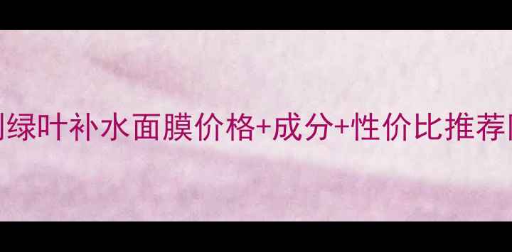 图片 敏感肌实测绿叶补水面膜价格+成分+性价比推荐附购买指南