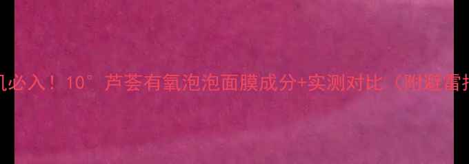 图片 敏感肌必入！10°芦荟有氧泡泡面膜成分+实测对比（附避雷指南）