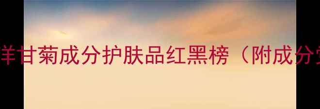 图片 敏感肌必入！洋甘菊成分护肤品红黑榜（附成分党实测攻略）1