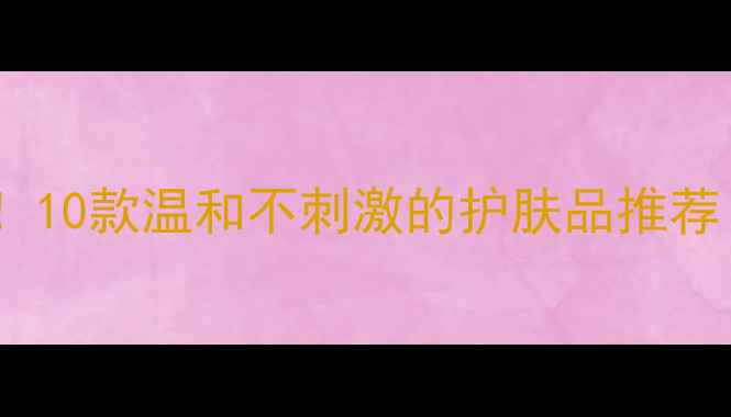 图片 敏感肌必备！10款温和不刺激的护肤品推荐（附成分）1