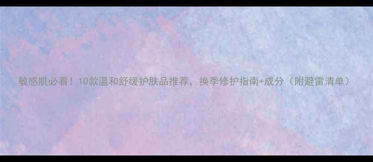 图片 敏感肌必看！10款温和舒缓护肤品推荐，换季修护指南+成分（附避雷清单）