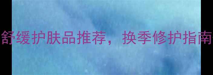 图片 敏感肌必看！10款温和舒缓护肤品推荐，换季修护指南+成分（附避雷清单）1