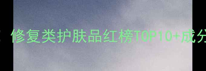 图片 敏感肌必看！修复类护肤品红榜TOP10+成分党避坑指南