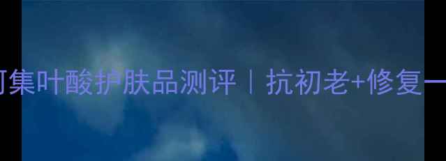 图片 敏感肌必看！维呵集叶酸护肤品测评｜抗初老+修复一绝的平价宝藏！2