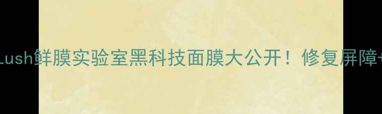 图片 敏感肌急救攻略｜Lush鲜膜实验室黑科技面膜大公开！修复屏障+舒缓泛红实测报告