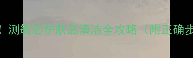 图片 敏感肌护肤必看！测敏后护肤品清洁全攻略（附正确步骤+避坑指南）1