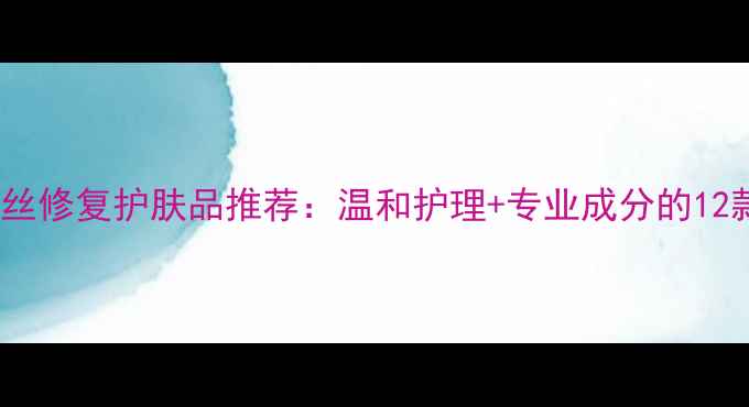 图片 敏感肌红血丝修复护肤品推荐：温和护理+专业成分的12款急救方案2