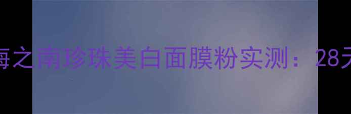图片 敏感肌美白救星！海之南珍珠美白面膜粉实测：28天透亮肌养成全攻略