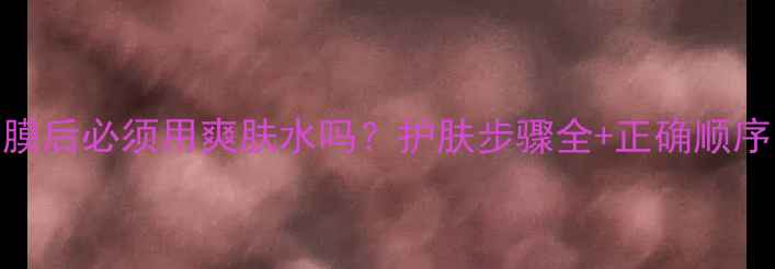 图片 敷面膜后必须用爽肤水吗？护肤步骤全+正确顺序图解