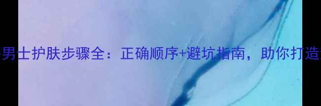 图片 新手必看倩碧男士护肤步骤全：正确顺序+避坑指南，助你打造清爽无油肌！