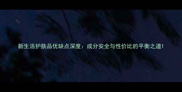 图片 新生活护肤品优缺点深度：成分安全与性价比的平衡之道1