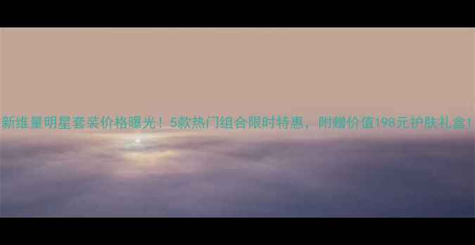 图片 新维量明星套装价格曝光！5款热门组合限时特惠，附赠价值198元护肤礼盒1