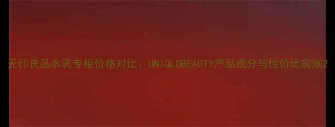 图片 无印良品水乳专柜价格对比：UNIQLOBEAUTY产品成分与性价比实测2