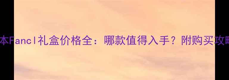 图片 日本Fancl礼盒价格全：哪款值得入手？附购买攻略1