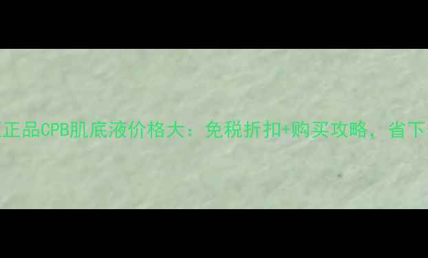 图片 日本专柜正品CPB肌底液价格大：免税折扣+购买攻略，省下千元预算