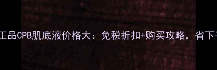 图片 日本专柜正品CPB肌底液价格大：免税折扣+购买攻略，省下千元预算1