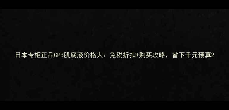 图片 日本专柜正品CPB肌底液价格大：免税折扣+购买攻略，省下千元预算2