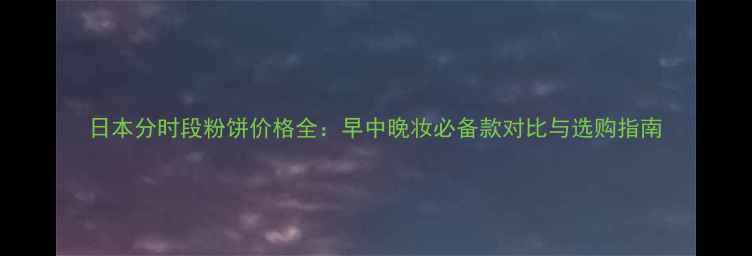 图片 日本分时段粉饼价格全：早中晚妆必备款对比与选购指南