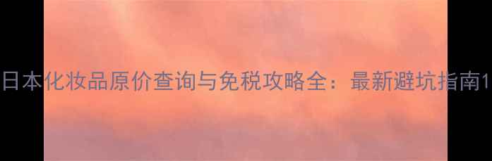 图片 日本化妆品原价查询与免税攻略全：最新避坑指南1
