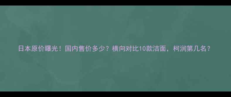 图片 日本原价曝光！国内售价多少？横向对比10款洁面，柯润第几名？