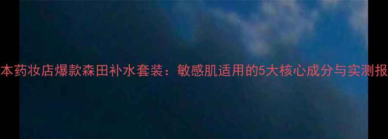 图片 日本药妆店爆款森田补水套装：敏感肌适用的5大核心成分与实测报告