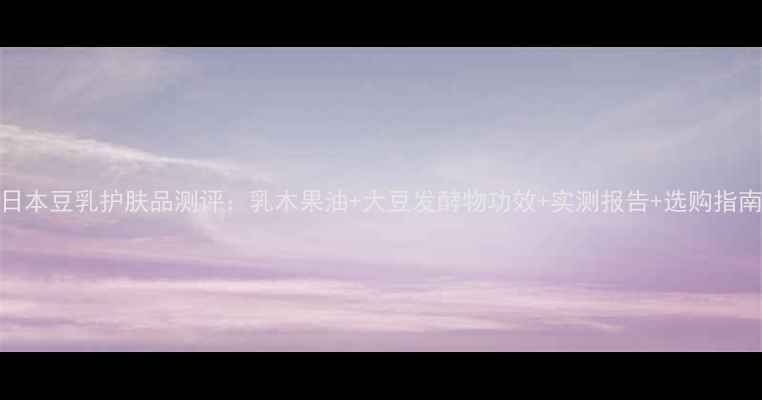 图片 日本豆乳护肤品测评：乳木果油+大豆发酵物功效+实测报告+选购指南