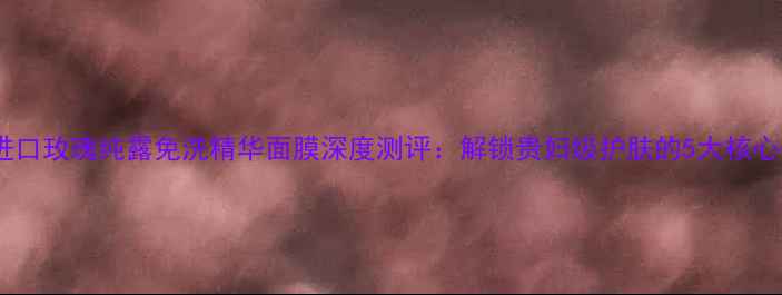 图片 日本进口玫瑰纯露免洗精华面膜深度测评：解锁贵妇级护肤的5大核心优势2